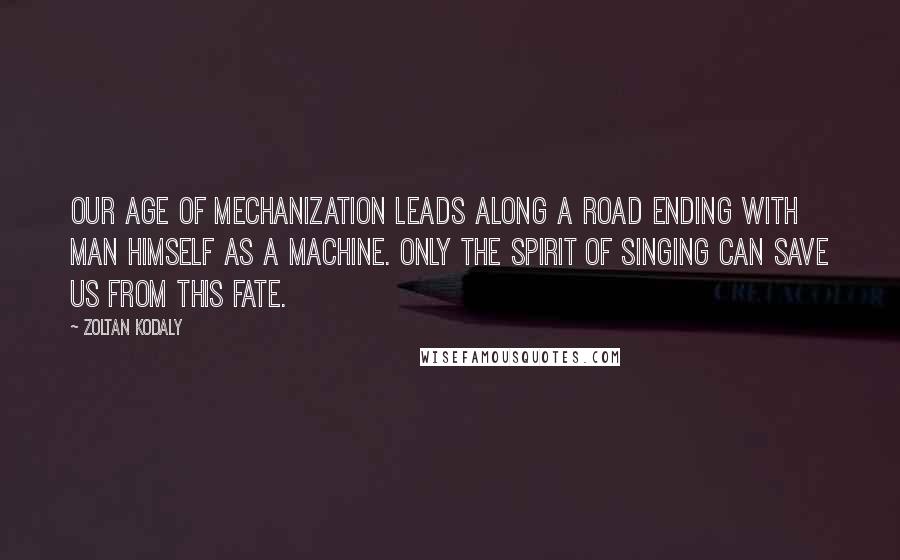 Zoltan Kodaly Quotes: Our age of mechanization leads along a road ending with man himself as a machine. Only the spirit of singing can save us from this fate.