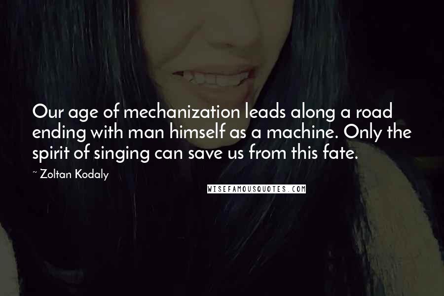 Zoltan Kodaly Quotes: Our age of mechanization leads along a road ending with man himself as a machine. Only the spirit of singing can save us from this fate.