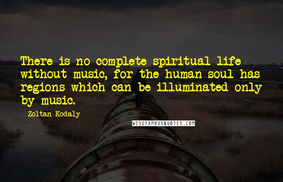 Zoltan Kodaly Quotes: There is no complete spiritual life without music, for the human soul has regions which can be illuminated only by music.