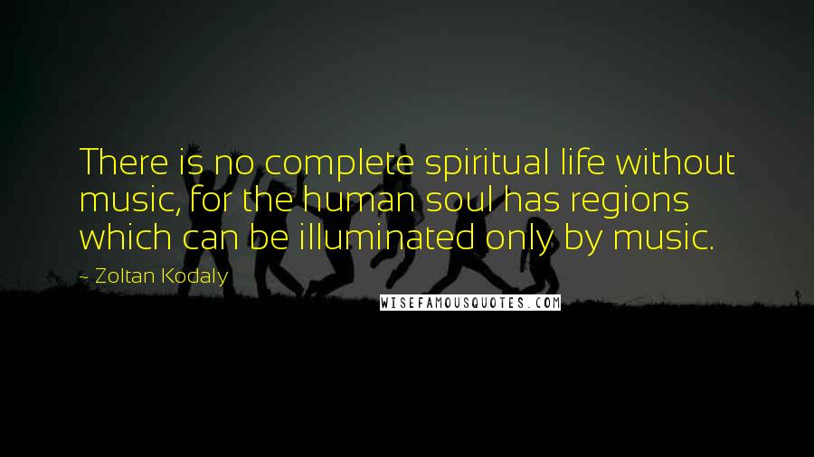 Zoltan Kodaly Quotes: There is no complete spiritual life without music, for the human soul has regions which can be illuminated only by music.