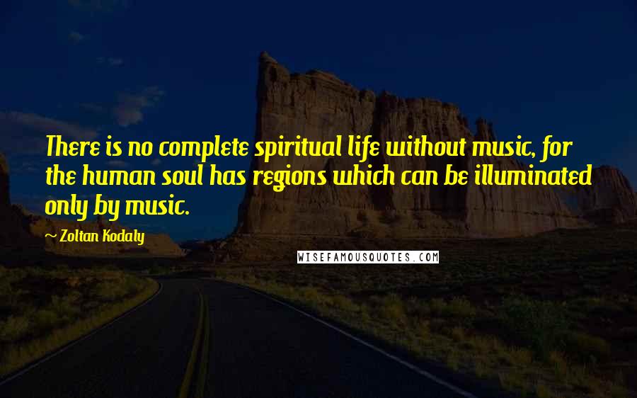 Zoltan Kodaly Quotes: There is no complete spiritual life without music, for the human soul has regions which can be illuminated only by music.