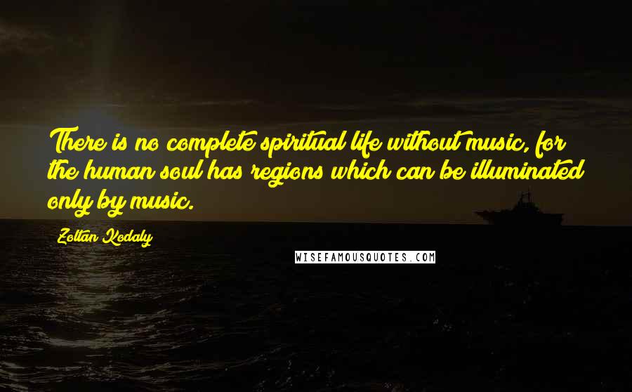Zoltan Kodaly Quotes: There is no complete spiritual life without music, for the human soul has regions which can be illuminated only by music.