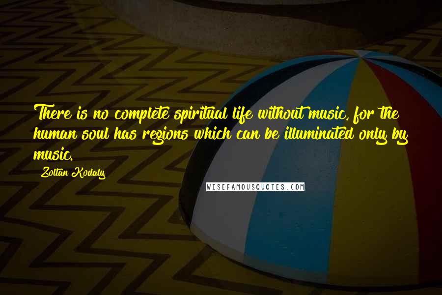 Zoltan Kodaly Quotes: There is no complete spiritual life without music, for the human soul has regions which can be illuminated only by music.
