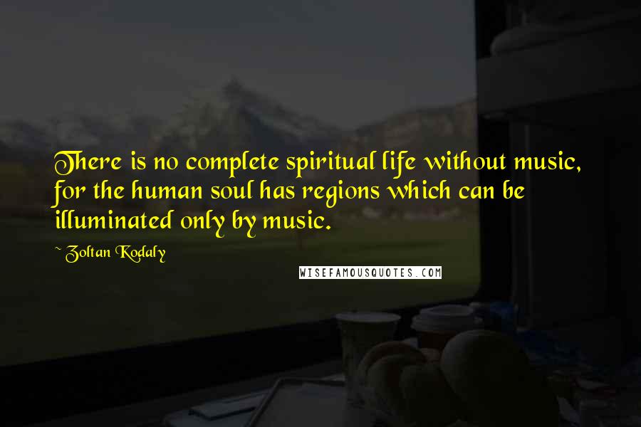 Zoltan Kodaly Quotes: There is no complete spiritual life without music, for the human soul has regions which can be illuminated only by music.