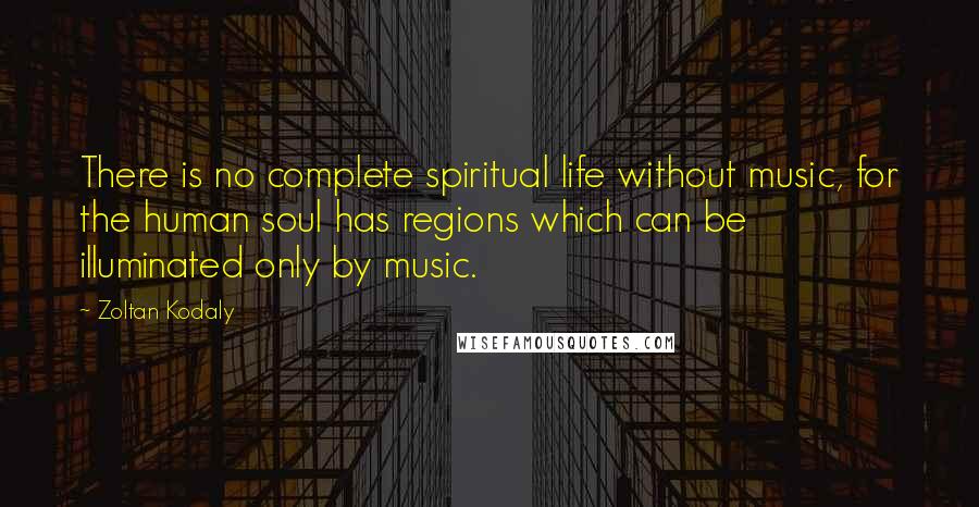Zoltan Kodaly Quotes: There is no complete spiritual life without music, for the human soul has regions which can be illuminated only by music.