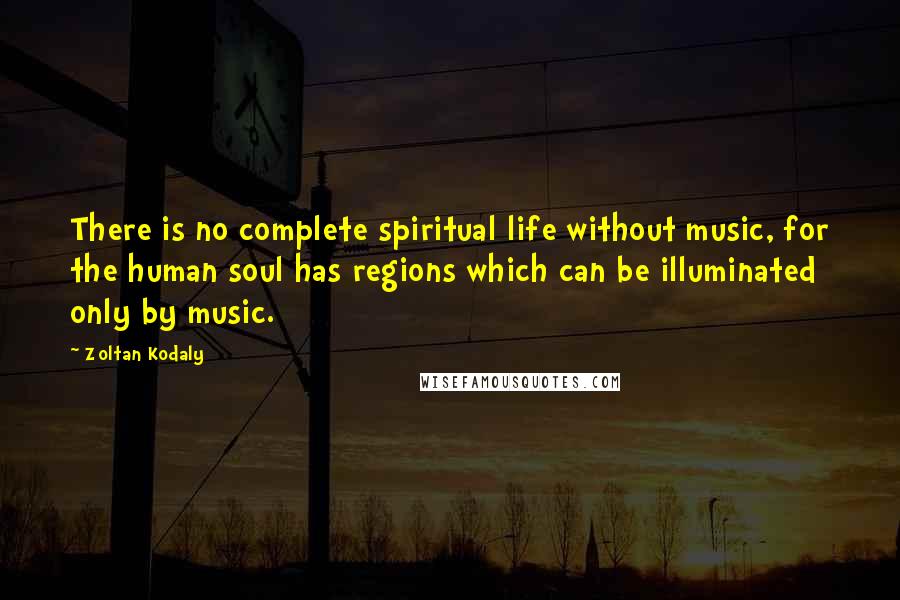 Zoltan Kodaly Quotes: There is no complete spiritual life without music, for the human soul has regions which can be illuminated only by music.