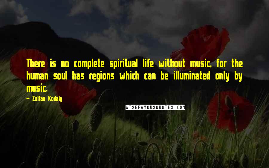 Zoltan Kodaly Quotes: There is no complete spiritual life without music, for the human soul has regions which can be illuminated only by music.