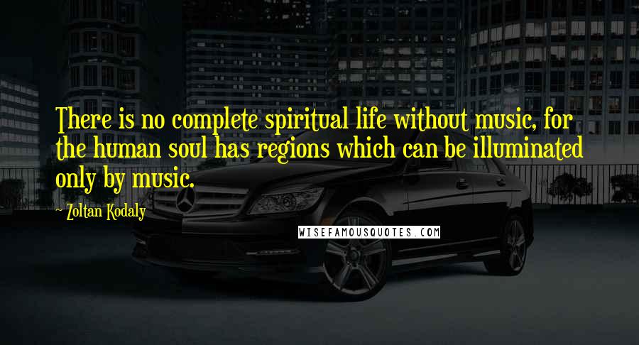 Zoltan Kodaly Quotes: There is no complete spiritual life without music, for the human soul has regions which can be illuminated only by music.
