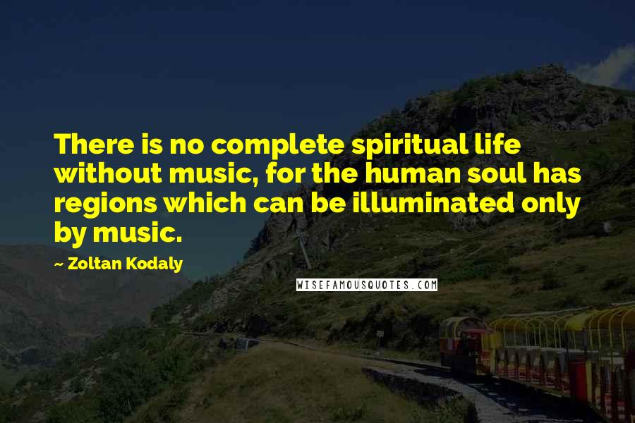 Zoltan Kodaly Quotes: There is no complete spiritual life without music, for the human soul has regions which can be illuminated only by music.