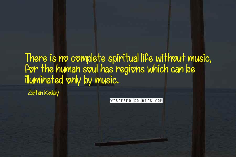 Zoltan Kodaly Quotes: There is no complete spiritual life without music, for the human soul has regions which can be illuminated only by music.