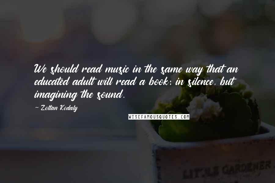 Zoltan Kodaly Quotes: We should read music in the same way that an educated adult will read a book: in silence, but imagining the sound.