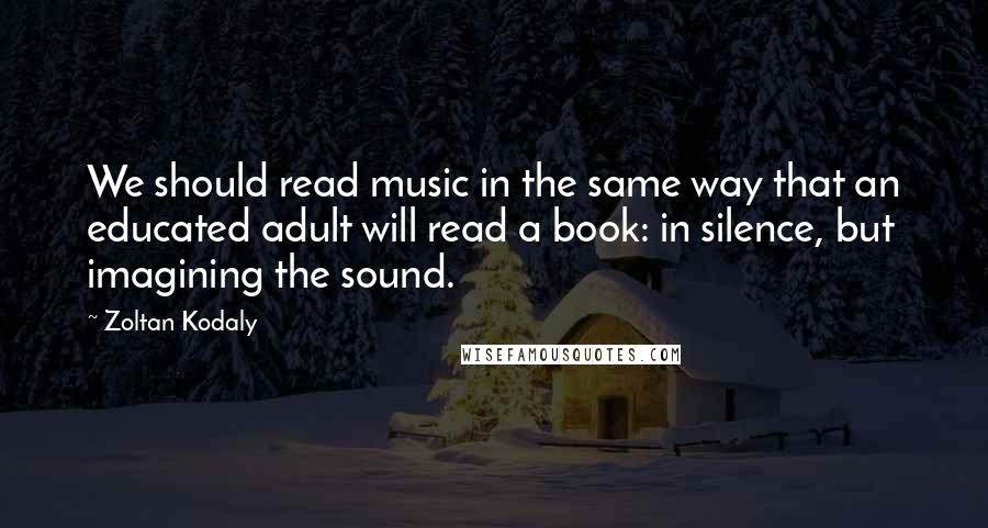 Zoltan Kodaly Quotes: We should read music in the same way that an educated adult will read a book: in silence, but imagining the sound.