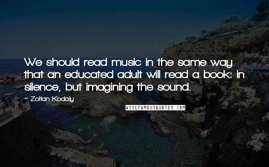 Zoltan Kodaly Quotes: We should read music in the same way that an educated adult will read a book: in silence, but imagining the sound.