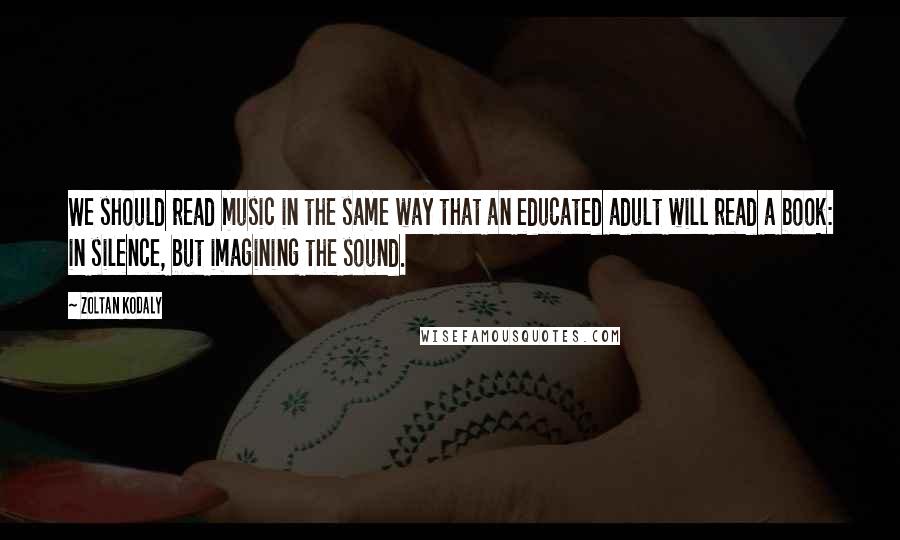 Zoltan Kodaly Quotes: We should read music in the same way that an educated adult will read a book: in silence, but imagining the sound.