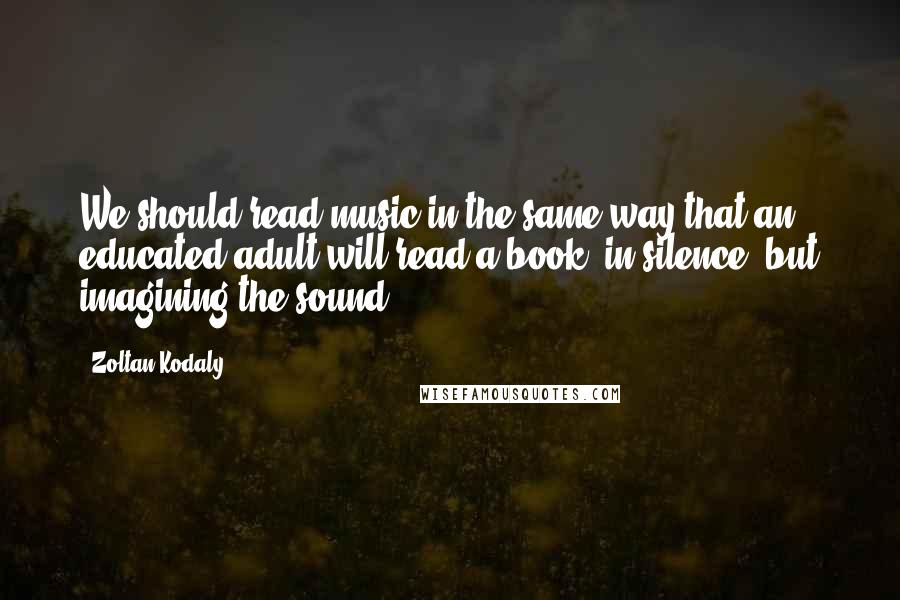 Zoltan Kodaly Quotes: We should read music in the same way that an educated adult will read a book: in silence, but imagining the sound.