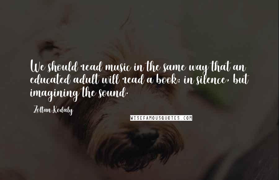 Zoltan Kodaly Quotes: We should read music in the same way that an educated adult will read a book: in silence, but imagining the sound.