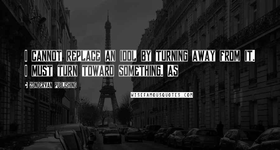 Zondervan Publishing Quotes: I cannot replace an idol by turning away from it. I must turn toward something. As