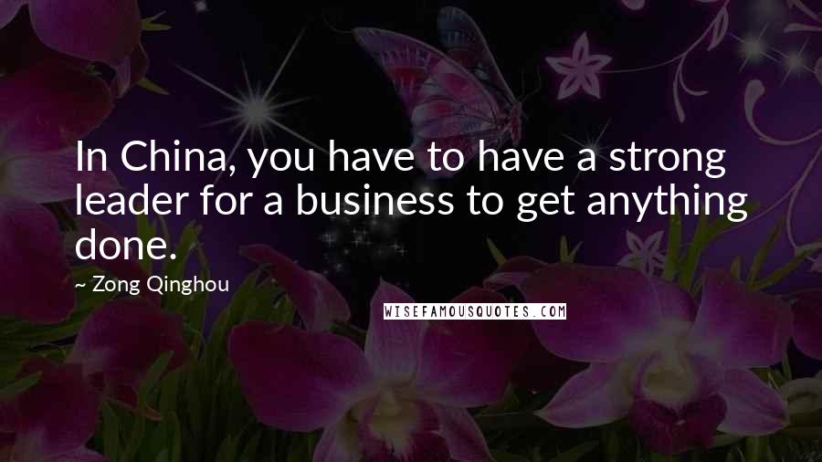 Zong Qinghou Quotes: In China, you have to have a strong leader for a business to get anything done.