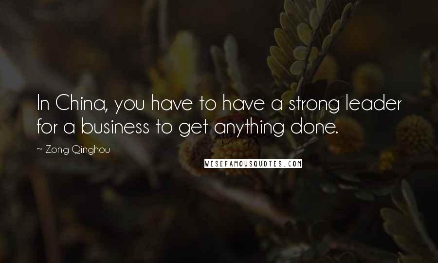 Zong Qinghou Quotes: In China, you have to have a strong leader for a business to get anything done.