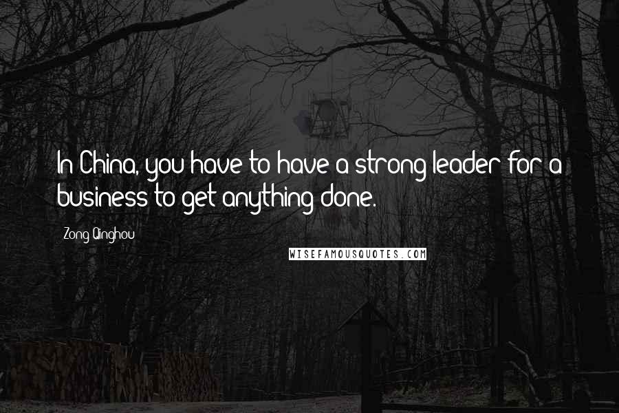 Zong Qinghou Quotes: In China, you have to have a strong leader for a business to get anything done.