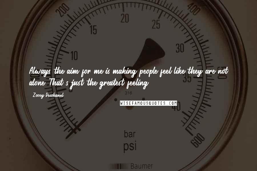 Zooey Deschanel Quotes: Always the aim for me is making people feel like they are not alone. That's just the greatest feeling.