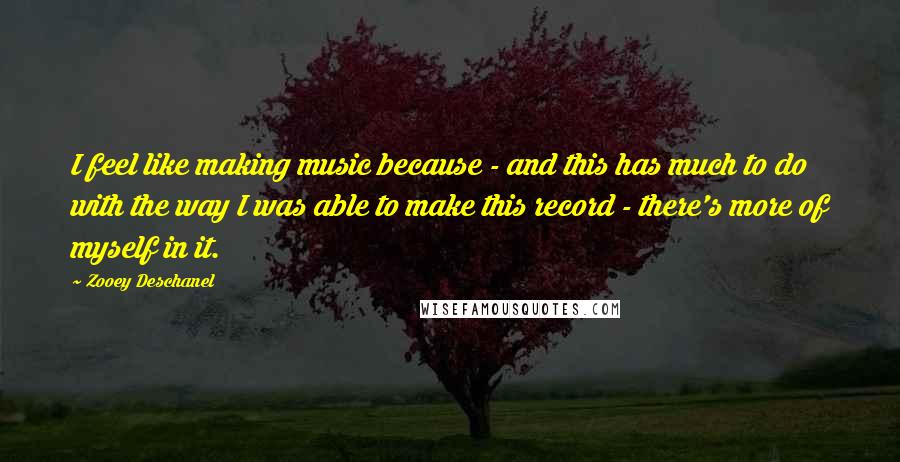 Zooey Deschanel Quotes: I feel like making music because - and this has much to do with the way I was able to make this record - there's more of myself in it.