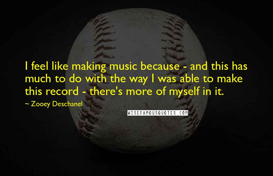 Zooey Deschanel Quotes: I feel like making music because - and this has much to do with the way I was able to make this record - there's more of myself in it.