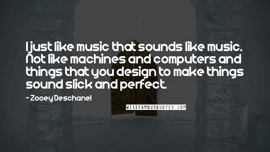 Zooey Deschanel Quotes: I just like music that sounds like music. Not like machines and computers and things that you design to make things sound slick and perfect.