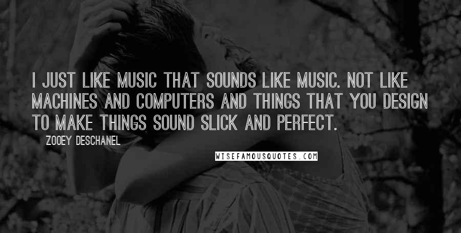 Zooey Deschanel Quotes: I just like music that sounds like music. Not like machines and computers and things that you design to make things sound slick and perfect.