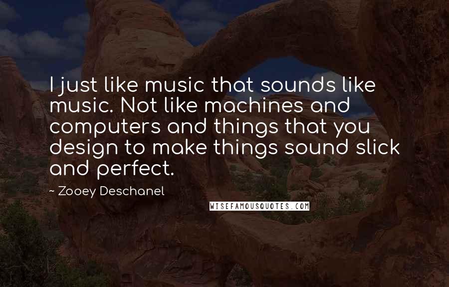 Zooey Deschanel Quotes: I just like music that sounds like music. Not like machines and computers and things that you design to make things sound slick and perfect.