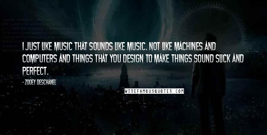 Zooey Deschanel Quotes: I just like music that sounds like music. Not like machines and computers and things that you design to make things sound slick and perfect.