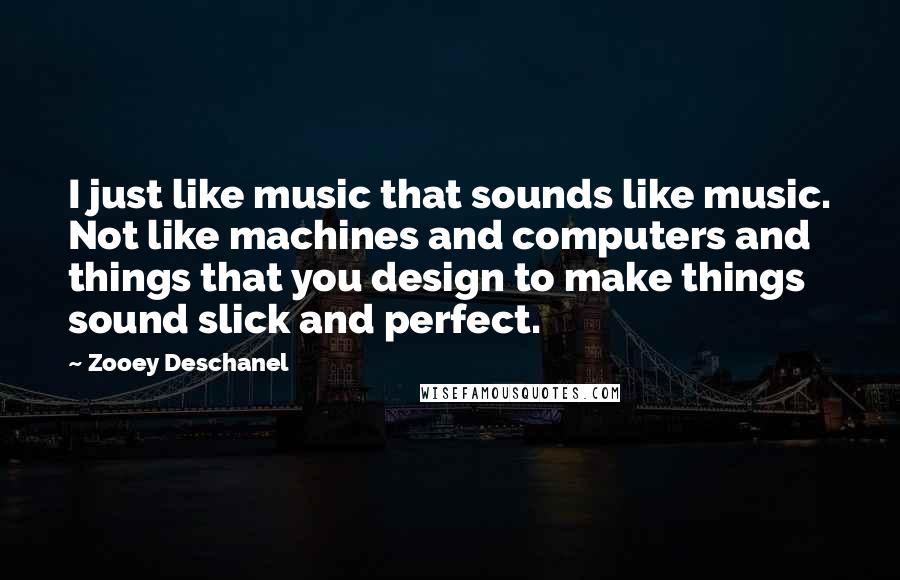 Zooey Deschanel Quotes: I just like music that sounds like music. Not like machines and computers and things that you design to make things sound slick and perfect.