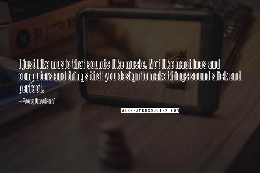 Zooey Deschanel Quotes: I just like music that sounds like music. Not like machines and computers and things that you design to make things sound slick and perfect.