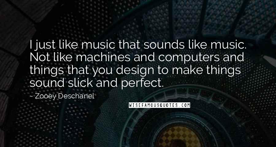 Zooey Deschanel Quotes: I just like music that sounds like music. Not like machines and computers and things that you design to make things sound slick and perfect.