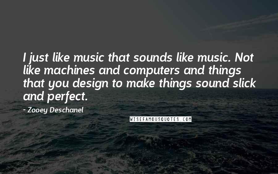 Zooey Deschanel Quotes: I just like music that sounds like music. Not like machines and computers and things that you design to make things sound slick and perfect.