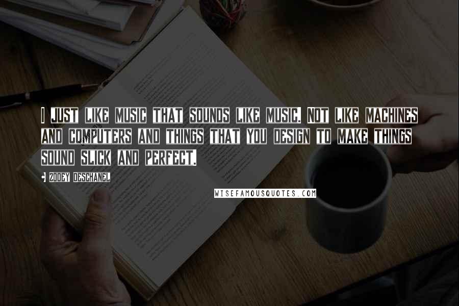 Zooey Deschanel Quotes: I just like music that sounds like music. Not like machines and computers and things that you design to make things sound slick and perfect.