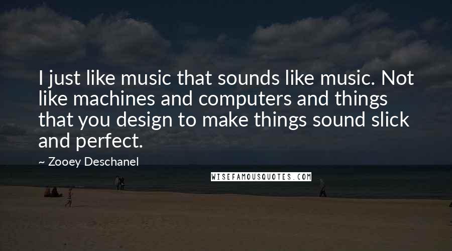 Zooey Deschanel Quotes: I just like music that sounds like music. Not like machines and computers and things that you design to make things sound slick and perfect.