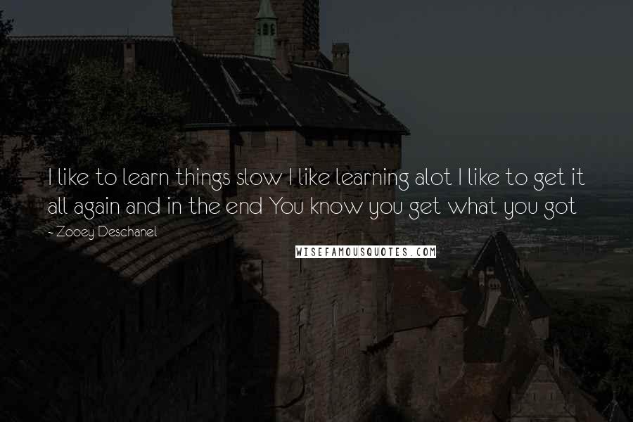 Zooey Deschanel Quotes: I like to learn things slow I like learning alot I like to get it all again and in the end You know you get what you got