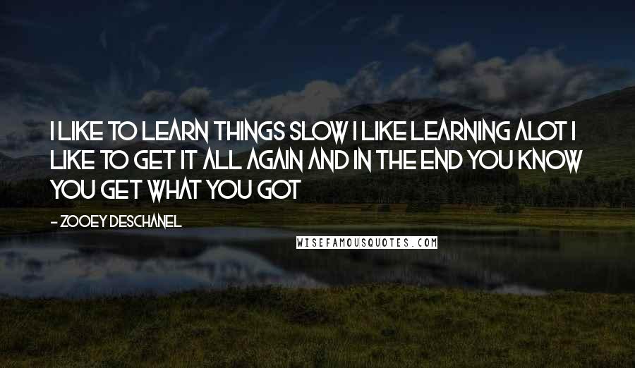 Zooey Deschanel Quotes: I like to learn things slow I like learning alot I like to get it all again and in the end You know you get what you got