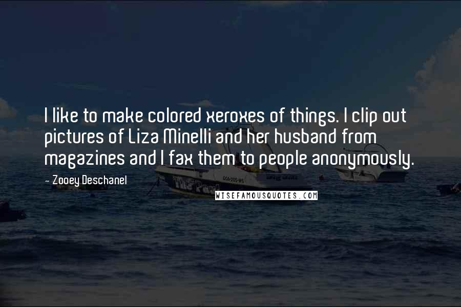Zooey Deschanel Quotes: I like to make colored xeroxes of things. I clip out pictures of Liza Minelli and her husband from magazines and I fax them to people anonymously.