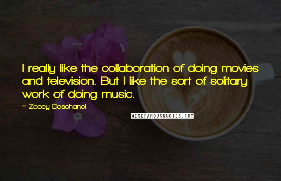 Zooey Deschanel Quotes: I really like the collaboration of doing movies and television. But I like the sort of solitary work of doing music.