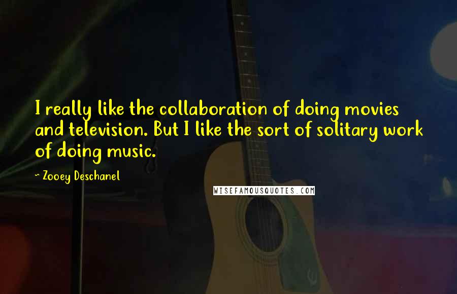 Zooey Deschanel Quotes: I really like the collaboration of doing movies and television. But I like the sort of solitary work of doing music.