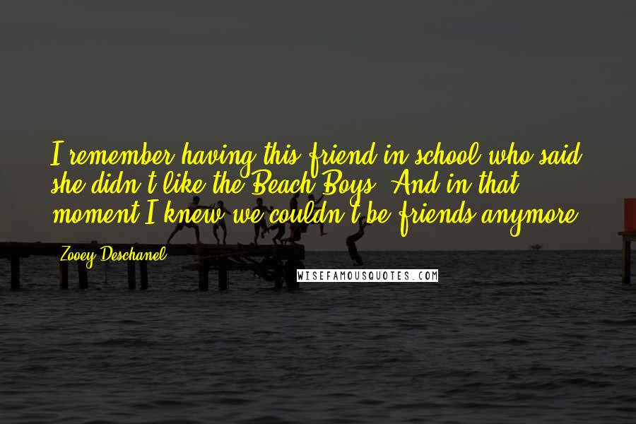 Zooey Deschanel Quotes: I remember having this friend in school who said she didn't like the Beach Boys. And in that moment I knew we couldn't be friends anymore.