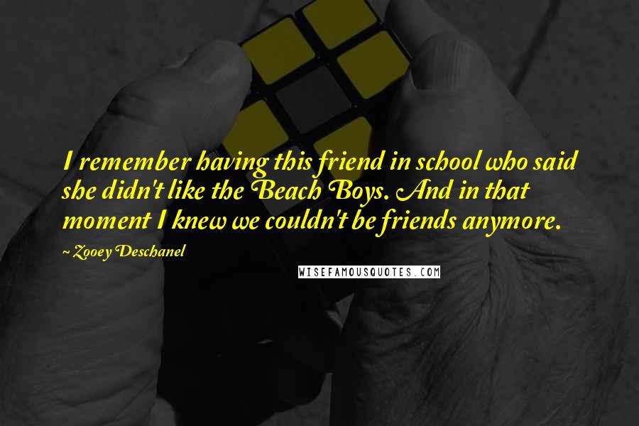 Zooey Deschanel Quotes: I remember having this friend in school who said she didn't like the Beach Boys. And in that moment I knew we couldn't be friends anymore.