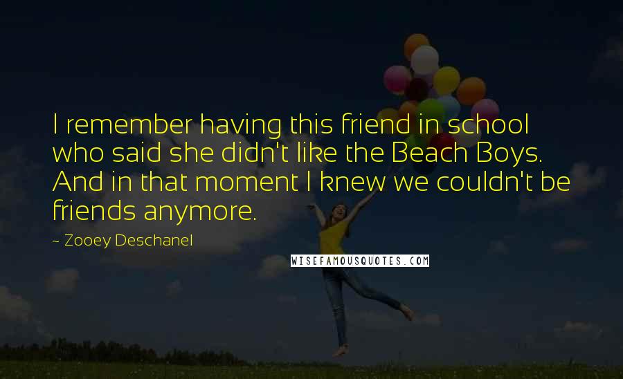 Zooey Deschanel Quotes: I remember having this friend in school who said she didn't like the Beach Boys. And in that moment I knew we couldn't be friends anymore.
