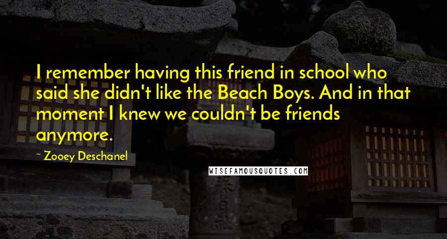 Zooey Deschanel Quotes: I remember having this friend in school who said she didn't like the Beach Boys. And in that moment I knew we couldn't be friends anymore.