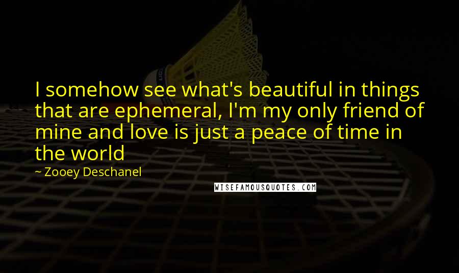 Zooey Deschanel Quotes: I somehow see what's beautiful in things that are ephemeral, I'm my only friend of mine and love is just a peace of time in the world