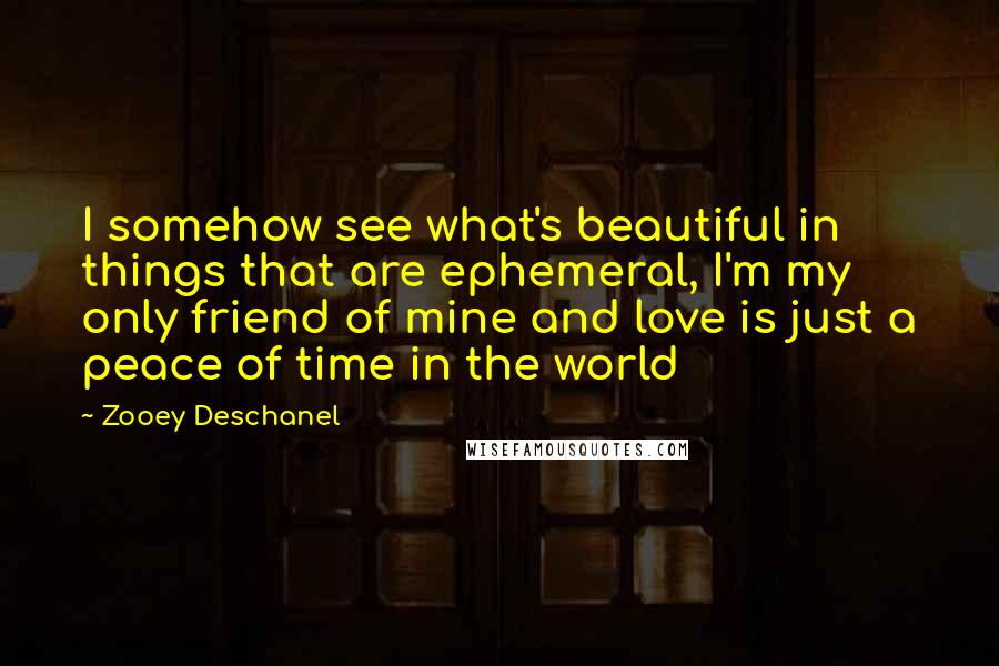 Zooey Deschanel Quotes: I somehow see what's beautiful in things that are ephemeral, I'm my only friend of mine and love is just a peace of time in the world