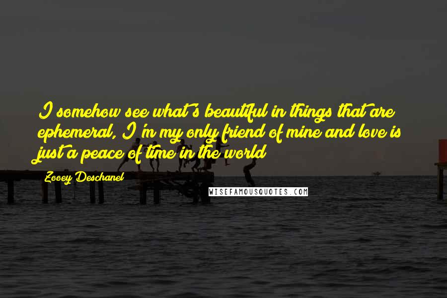 Zooey Deschanel Quotes: I somehow see what's beautiful in things that are ephemeral, I'm my only friend of mine and love is just a peace of time in the world