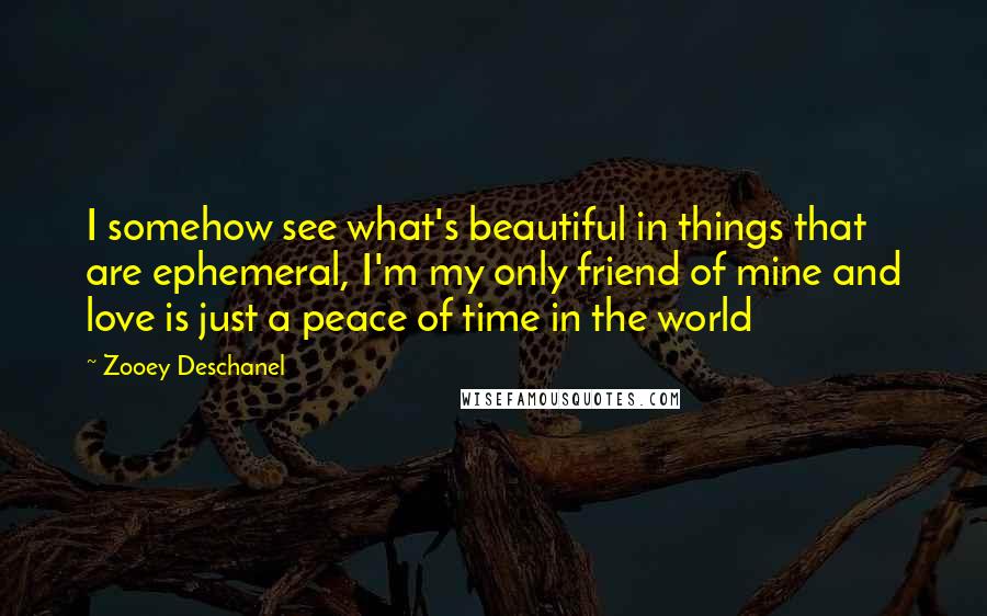 Zooey Deschanel Quotes: I somehow see what's beautiful in things that are ephemeral, I'm my only friend of mine and love is just a peace of time in the world